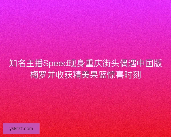 知名主播Speed现身重庆街头偶遇中国版梅罗并收获精美果篮惊喜时刻