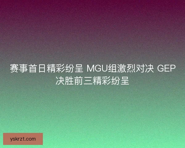 赛事首日精彩纷呈 MGU组激烈对决 GEP决胜前三精彩纷呈