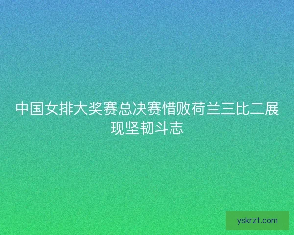 中国女排大奖赛总决赛惜败荷兰三比二展现坚韧斗志