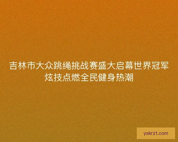 吉林市大众跳绳挑战赛盛大启幕世界冠军炫技点燃全民健身热潮