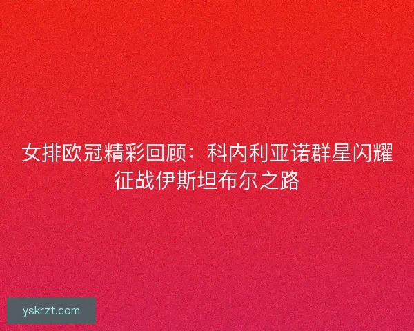 女排欧冠精彩回顾：科内利亚诺群星闪耀征战伊斯坦布尔之路
