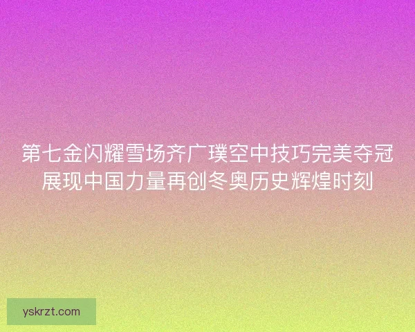第七金闪耀雪场齐广璞空中技巧完美夺冠展现中国力量再创冬奥历史辉煌时刻