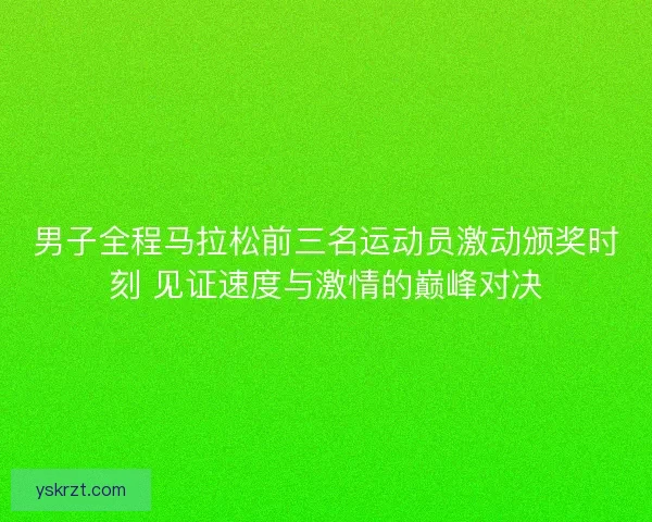 男子全程马拉松前三名运动员激动颁奖时刻 见证速度与激情的巅峰对决